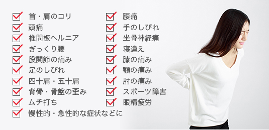 肩・首のこり、腰痛、頭痛、手のしびれ、椎間板ヘルニア、坐骨神経痛、ぎっくり腰、寝違え、股関節の痛み、膝の痛み、足のしびれ、顎の痛み、四十肩・五十肩、肘の痛み、背骨・骨盤の歪み、スポーツ障害、ムチ打ち、眼精疲労、慢性的・急性的な症状に