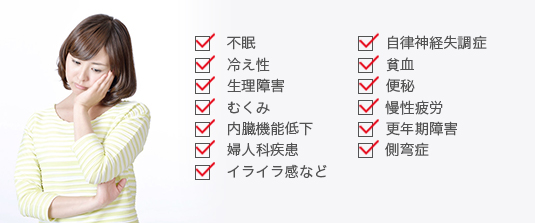 不眠、自律神経失調症、冷え性、貧血、生理障害、便秘、むくみ、慢性疲労、内臓機能低下、更年期障害、婦人科疾患、側弯症、イライラ感など