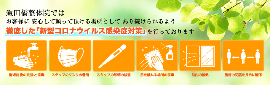 飯田橋整体院ではお客様に安心して頼って頂ける場所としてあり続けられるよう、徹底した「新型コロナウイルス感染症対策」を行っております。施術前後の洗浄と消毒/スタッフのマスクの着用/スタッフの毎朝の検温/手を触れる場所の消毒/院内の換気/施術の時間を長めに確保