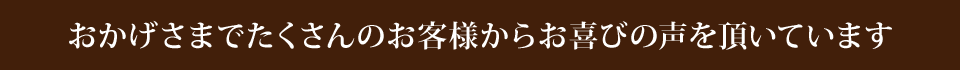 おかげさまでたくさんのお客様からお喜びの声を頂いています