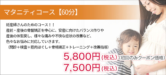 妊産婦さんのためのコース！！
                産前・産後の骨盤矯正を中心に、安産に向けたバランス作りや 
                産後の体型戻し、様々な痛みや不快な症状の改善など、
                色々なお悩みに対応していきます。
                （問診＋検査＋筋肉ほぐし＋骨格矯正＋トレーニング＋改善指導）
                5,400円＋税（初回のみクーポン価格）
                7,000円＋税