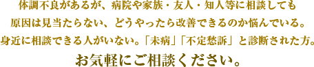 体調不良があるが、病院や家族・友人・知人等に相談しても原因は見当たらない、どうやったら改善できるのか悩んでいる。身近に相談できる人がいない。「未病」「不定愁訴」と診断された方。お気軽にご相談ください。